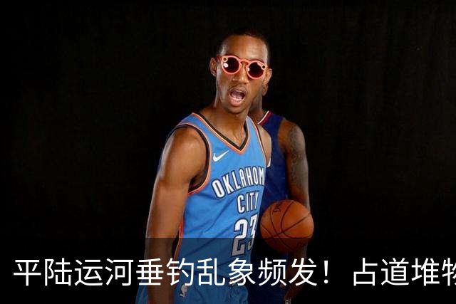 平陆运河垂钓乱象频发!占道堆物随地便溺,运河生态谁来守护?